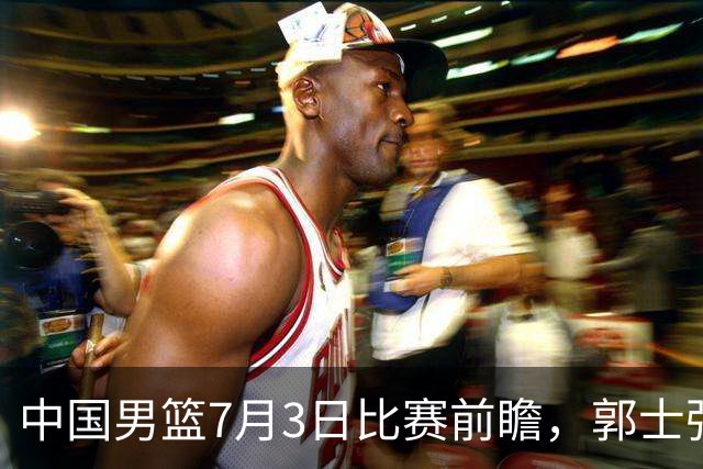 中国男篮7月3日比赛前瞻，郭士强从容不迫，想要输球都很难
